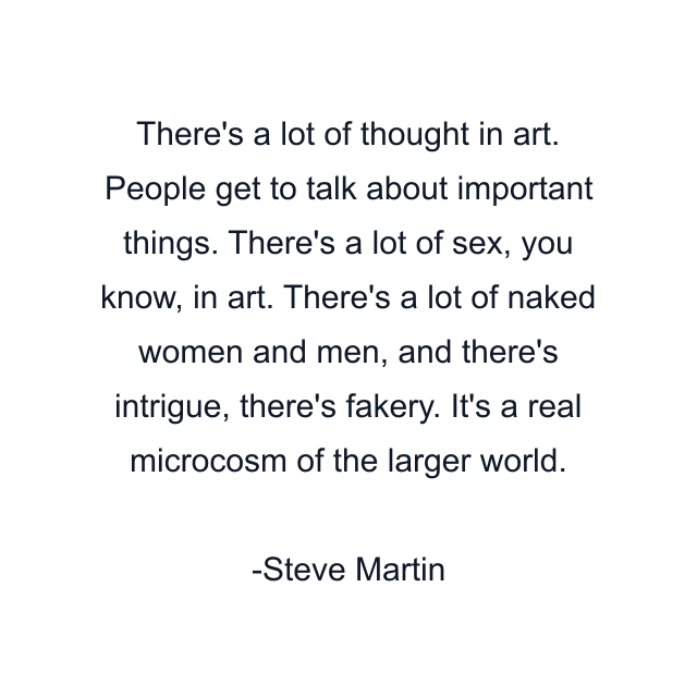 There's a lot of thought in art. People get to talk about important things. There's a lot of sex, you know, in art. There's a lot of naked women and men, and there's intrigue, there's fakery. It's a real microcosm of the larger world.