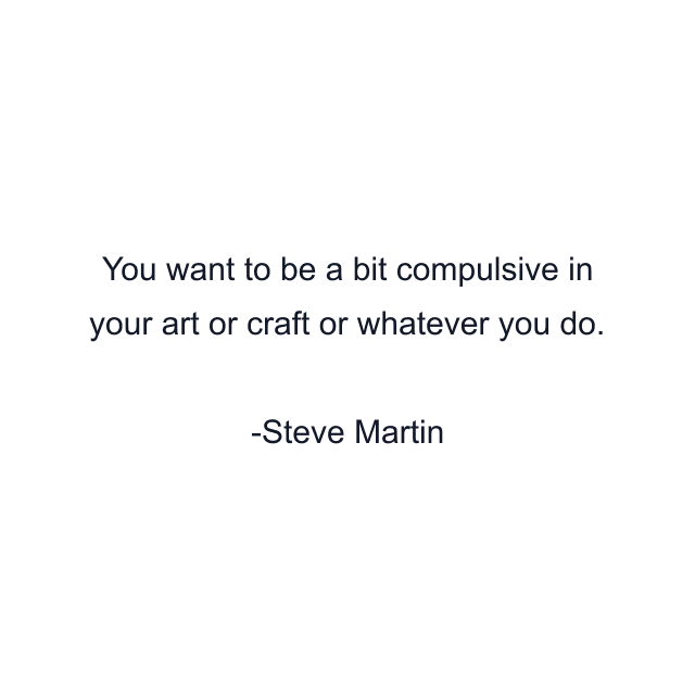 You want to be a bit compulsive in your art or craft or whatever you do.