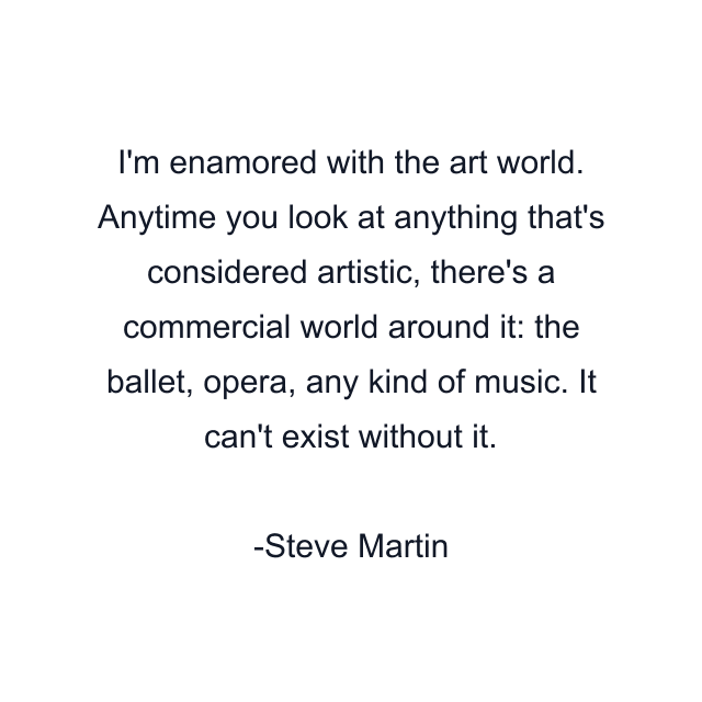 I'm enamored with the art world. Anytime you look at anything that's considered artistic, there's a commercial world around it: the ballet, opera, any kind of music. It can't exist without it.