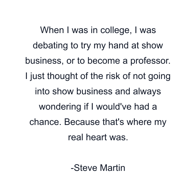 When I was in college, I was debating to try my hand at show business, or to become a professor. I just thought of the risk of not going into show business and always wondering if I would've had a chance. Because that's where my real heart was.