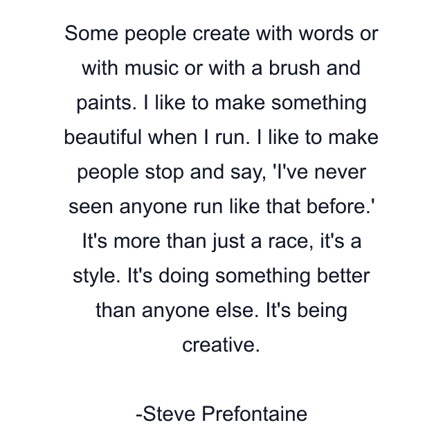 Some people create with words or with music or with a brush and paints. I like to make something beautiful when I run. I like to make people stop and say, 'I've never seen anyone run like that before.' It's more than just a race, it's a style. It's doing something better than anyone else. It's being creative.