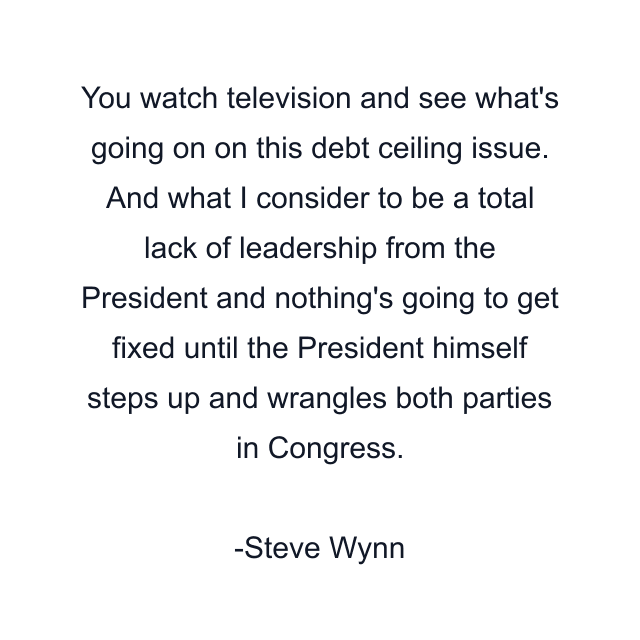 You watch television and see what's going on on this debt ceiling issue. And what I consider to be a total lack of leadership from the President and nothing's going to get fixed until the President himself steps up and wrangles both parties in Congress.