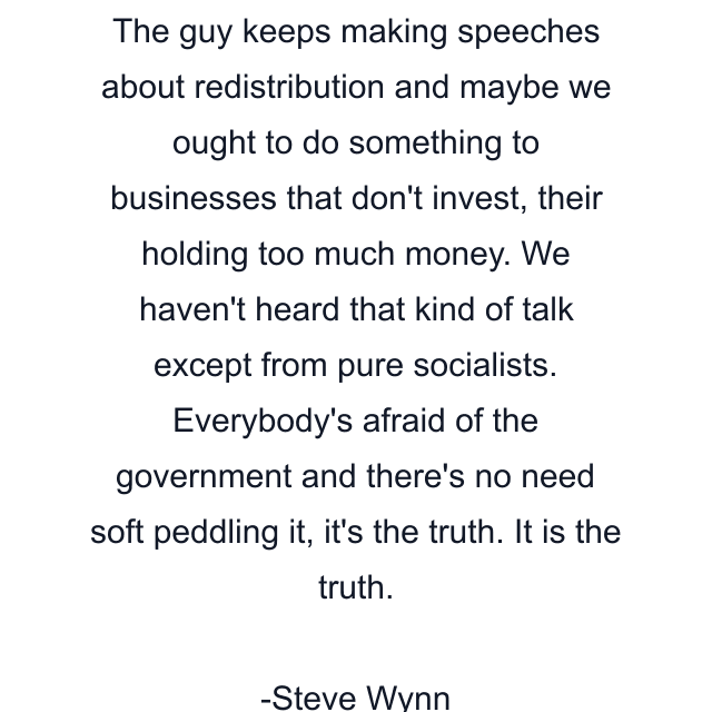 The guy keeps making speeches about redistribution and maybe we ought to do something to businesses that don't invest, their holding too much money. We haven't heard that kind of talk except from pure socialists. Everybody's afraid of the government and there's no need soft peddling it, it's the truth. It is the truth.