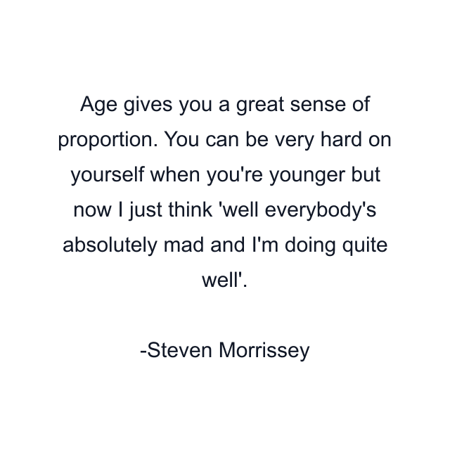 Age gives you a great sense of proportion. You can be very hard on yourself when you're younger but now I just think 'well everybody's absolutely mad and I'm doing quite well'.