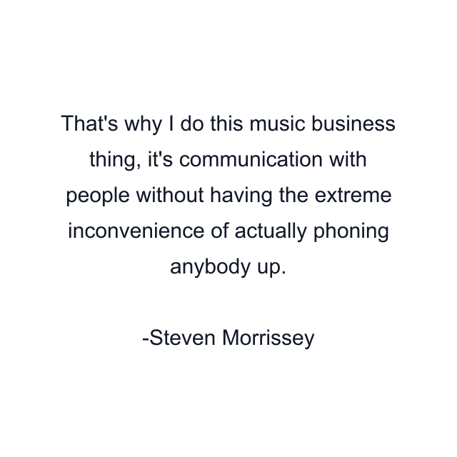 That's why I do this music business thing, it's communication with people without having the extreme inconvenience of actually phoning anybody up.