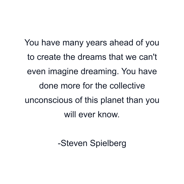 You have many years ahead of you to create the dreams that we can't even imagine dreaming. You have done more for the collective unconscious of this planet than you will ever know.