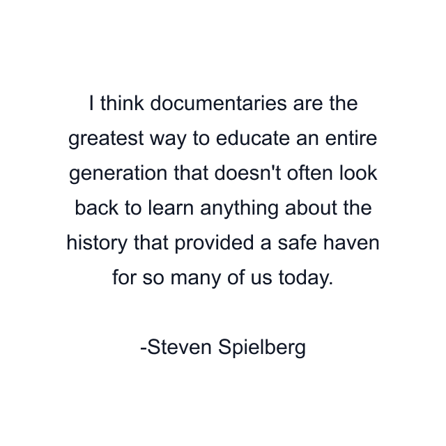 I think documentaries are the greatest way to educate an entire generation that doesn't often look back to learn anything about the history that provided a safe haven for so many of us today.