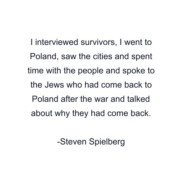 I interviewed survivors, I went to Poland, saw the cities and spent time with the people and spoke to the Jews who had come back to Poland after the war and talked about why they had come back.