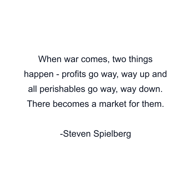 When war comes, two things happen - profits go way, way up and all perishables go way, way down. There becomes a market for them.