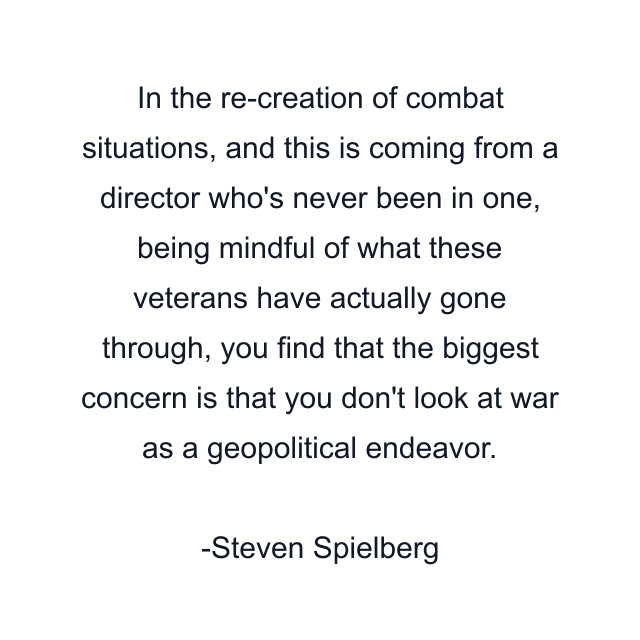 In the re-creation of combat situations, and this is coming from a director who's never been in one, being mindful of what these veterans have actually gone through, you find that the biggest concern is that you don't look at war as a geopolitical endeavor.