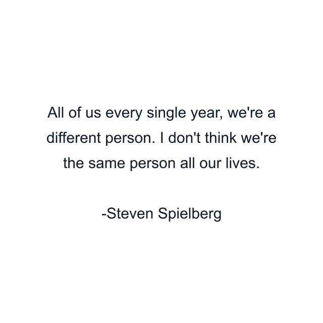 All of us every single year, we're a different person. I don't think we're the same person all our lives.