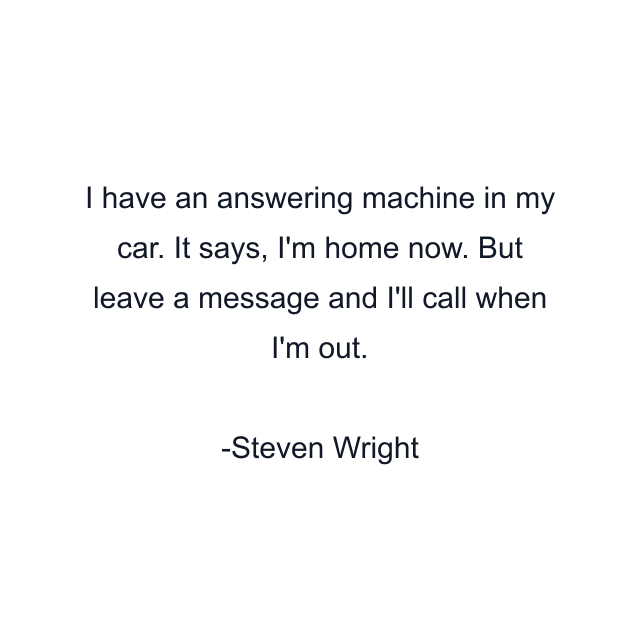 I have an answering machine in my car. It says, I'm home now. But leave a message and I'll call when I'm out.