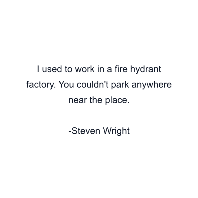 I used to work in a fire hydrant factory. You couldn't park anywhere near the place.