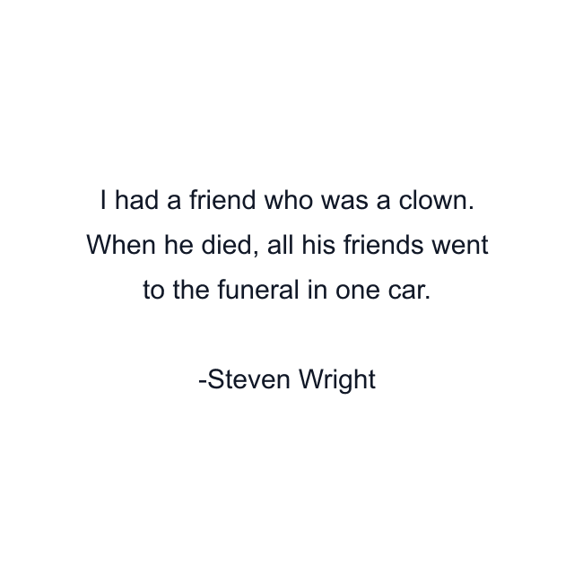 I had a friend who was a clown. When he died, all his friends went to the funeral in one car.