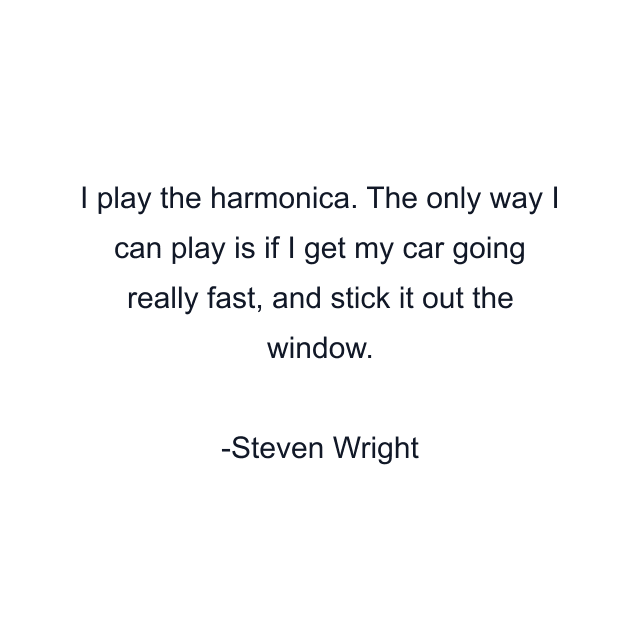 I play the harmonica. The only way I can play is if I get my car going really fast, and stick it out the window.