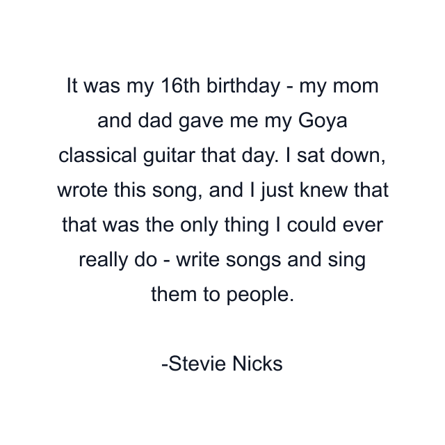 It was my 16th birthday - my mom and dad gave me my Goya classical guitar that day. I sat down, wrote this song, and I just knew that that was the only thing I could ever really do - write songs and sing them to people.