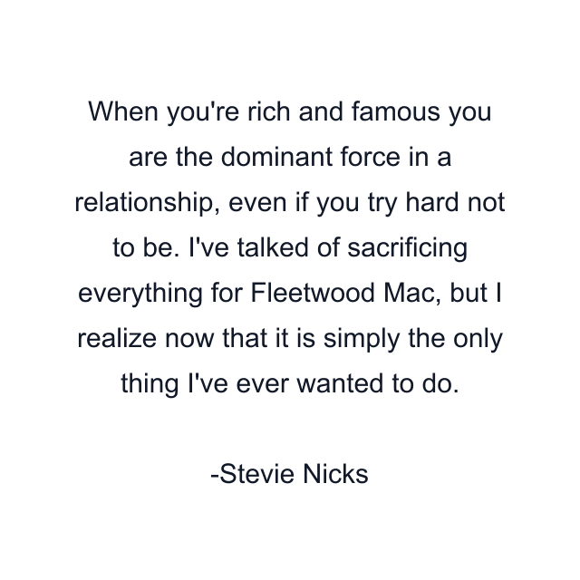 When you're rich and famous you are the dominant force in a relationship, even if you try hard not to be. I've talked of sacrificing everything for Fleetwood Mac, but I realize now that it is simply the only thing I've ever wanted to do.