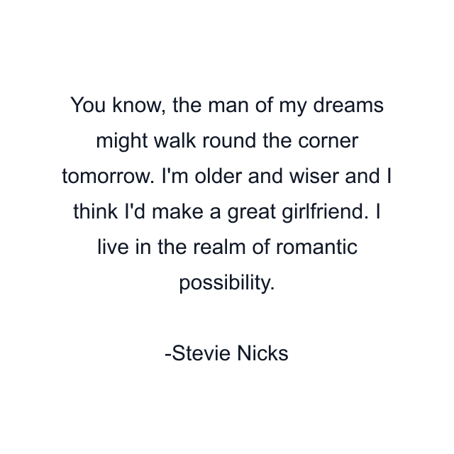 You know, the man of my dreams might walk round the corner tomorrow. I'm older and wiser and I think I'd make a great girlfriend. I live in the realm of romantic possibility.