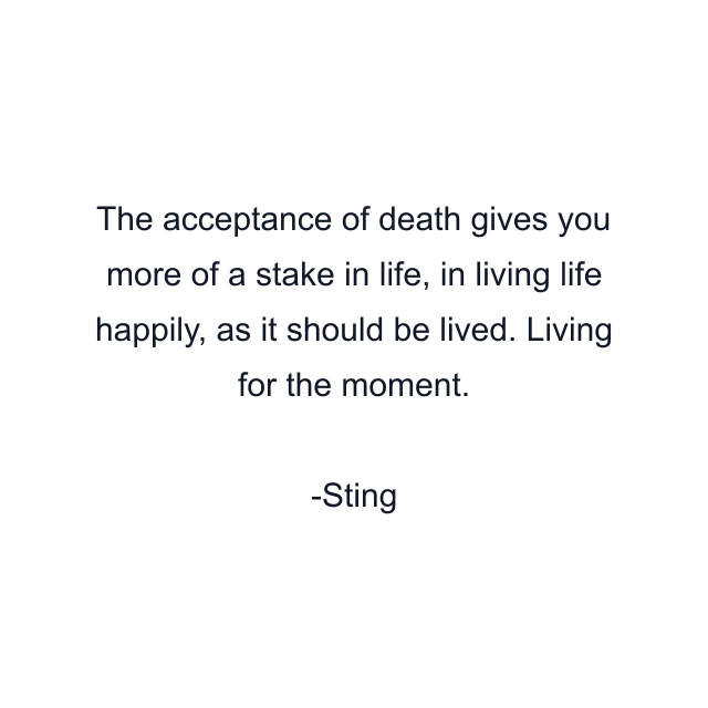 The acceptance of death gives you more of a stake in life, in living life happily, as it should be lived. Living for the moment.