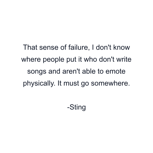 That sense of failure, I don't know where people put it who don't write songs and aren't able to emote physically. It must go somewhere.