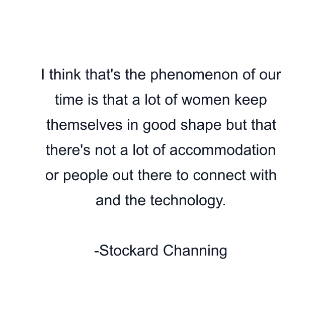 I think that's the phenomenon of our time is that a lot of women keep themselves in good shape but that there's not a lot of accommodation or people out there to connect with and the technology.