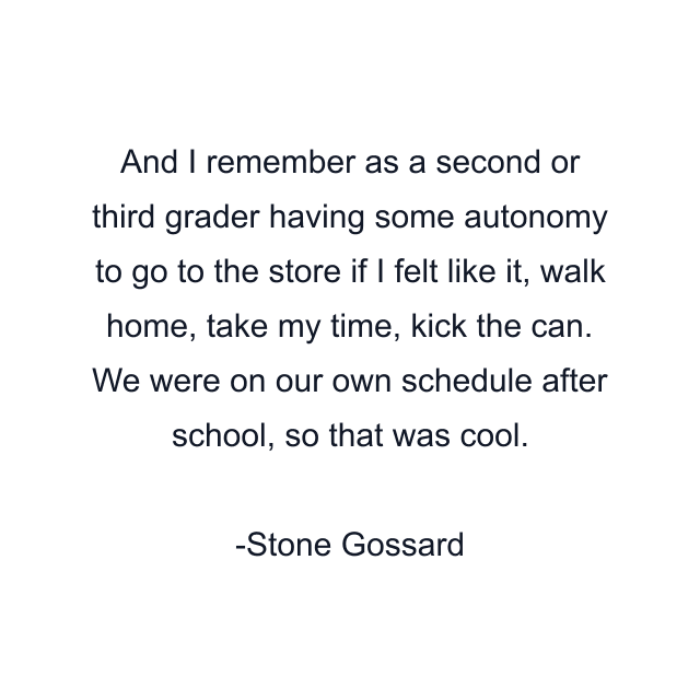 And I remember as a second or third grader having some autonomy to go to the store if I felt like it, walk home, take my time, kick the can. We were on our own schedule after school, so that was cool.