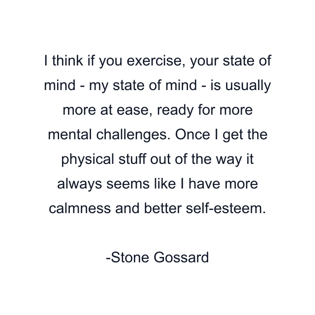 I think if you exercise, your state of mind - my state of mind - is usually more at ease, ready for more mental challenges. Once I get the physical stuff out of the way it always seems like I have more calmness and better self-esteem.