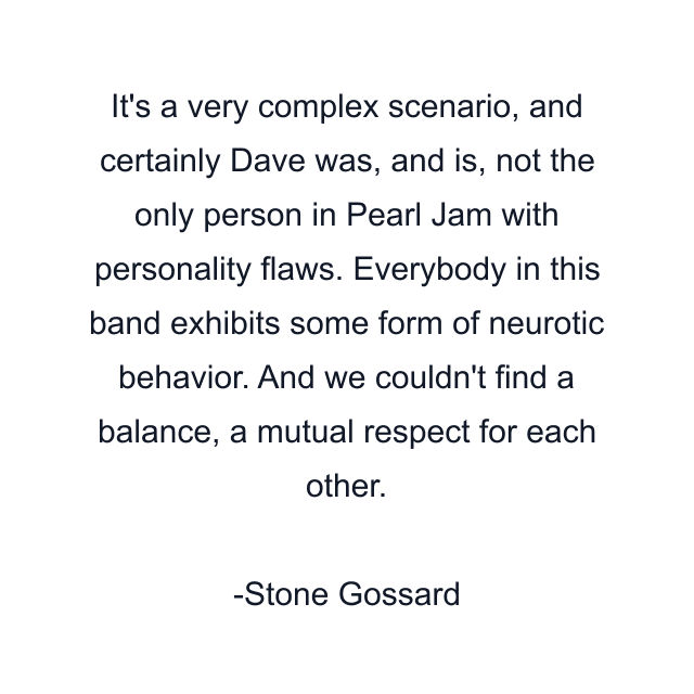 It's a very complex scenario, and certainly Dave was, and is, not the only person in Pearl Jam with personality flaws. Everybody in this band exhibits some form of neurotic behavior. And we couldn't find a balance, a mutual respect for each other.