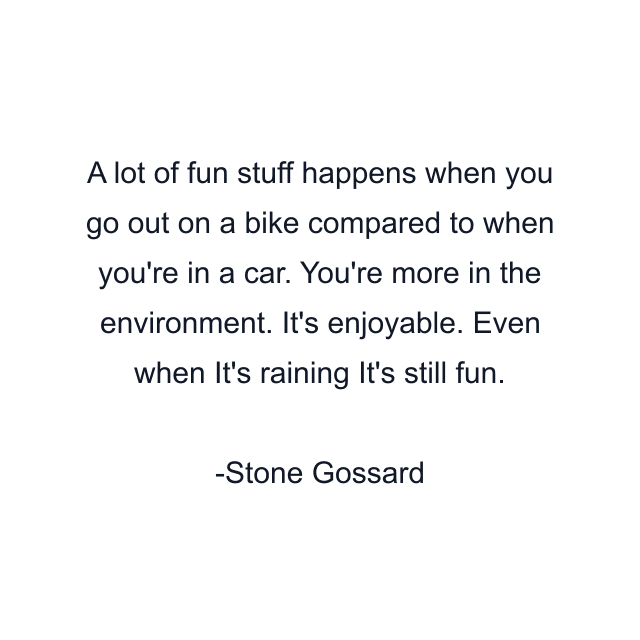 A lot of fun stuff happens when you go out on a bike compared to when you're in a car. You're more in the environment. It's enjoyable. Even when It's raining It's still fun.