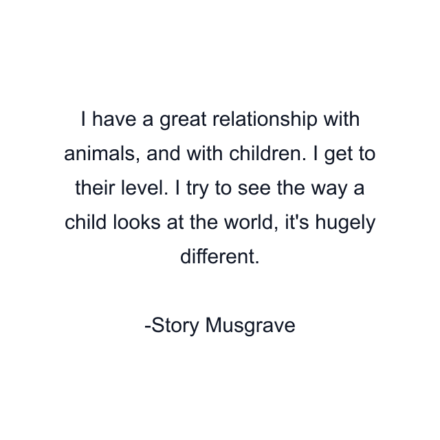 I have a great relationship with animals, and with children. I get to their level. I try to see the way a child looks at the world, it's hugely different.