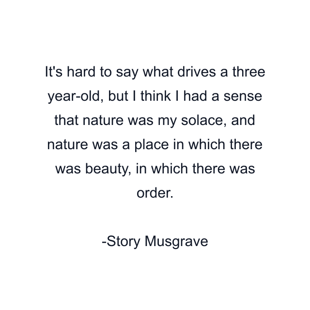 It's hard to say what drives a three year-old, but I think I had a sense that nature was my solace, and nature was a place in which there was beauty, in which there was order.