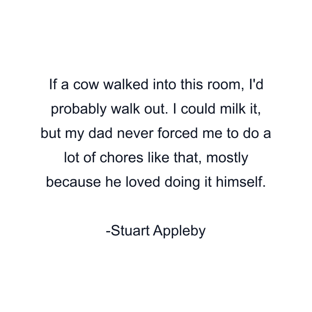 If a cow walked into this room, I'd probably walk out. I could milk it, but my dad never forced me to do a lot of chores like that, mostly because he loved doing it himself.