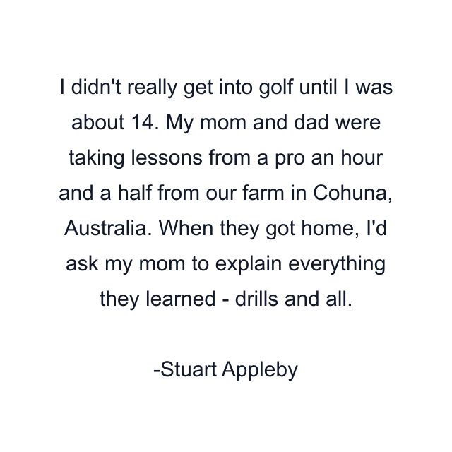 I didn't really get into golf until I was about 14. My mom and dad were taking lessons from a pro an hour and a half from our farm in Cohuna, Australia. When they got home, I'd ask my mom to explain everything they learned - drills and all.