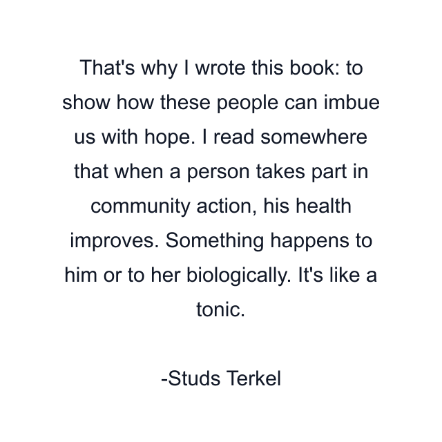 That's why I wrote this book: to show how these people can imbue us with hope. I read somewhere that when a person takes part in community action, his health improves. Something happens to him or to her biologically. It's like a tonic.