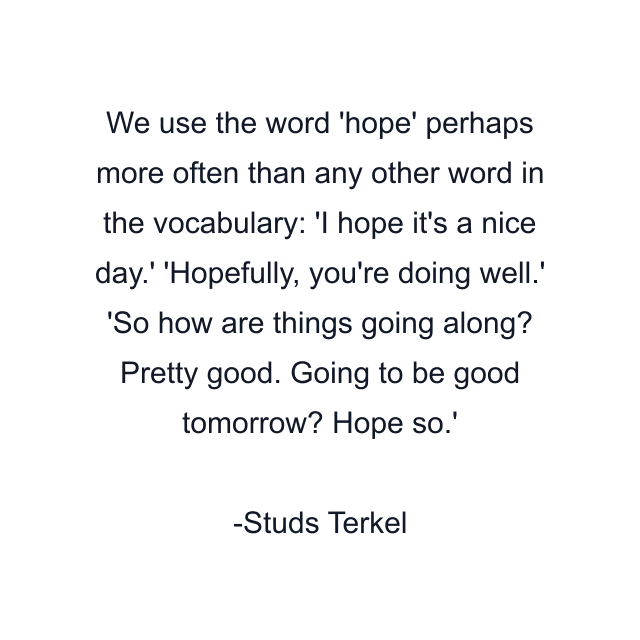 We use the word 'hope' perhaps more often than any other word in the vocabulary: 'I hope it's a nice day.' 'Hopefully, you're doing well.' 'So how are things going along? Pretty good. Going to be good tomorrow? Hope so.'