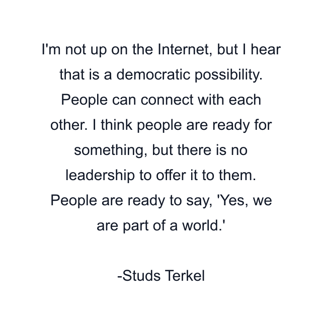 I'm not up on the Internet, but I hear that is a democratic possibility. People can connect with each other. I think people are ready for something, but there is no leadership to offer it to them. People are ready to say, 'Yes, we are part of a world.'