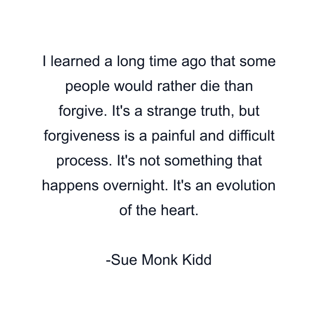 I learned a long time ago that some people would rather die than forgive. It's a strange truth, but forgiveness is a painful and difficult process. It's not something that happens overnight. It's an evolution of the heart.