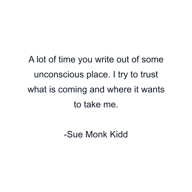 A lot of time you write out of some unconscious place. I try to trust what is coming and where it wants to take me.