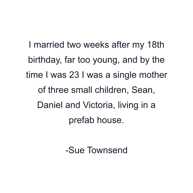 I married two weeks after my 18th birthday, far too young, and by the time I was 23 I was a single mother of three small children, Sean, Daniel and Victoria, living in a prefab house.