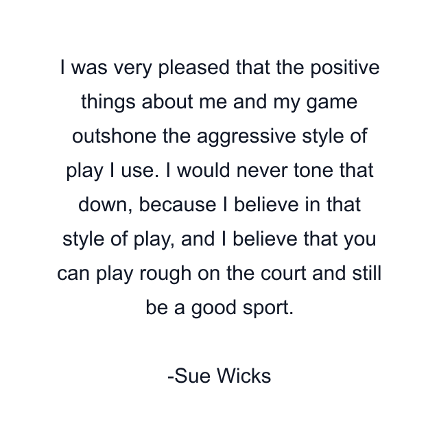 I was very pleased that the positive things about me and my game outshone the aggressive style of play I use. I would never tone that down, because I believe in that style of play, and I believe that you can play rough on the court and still be a good sport.