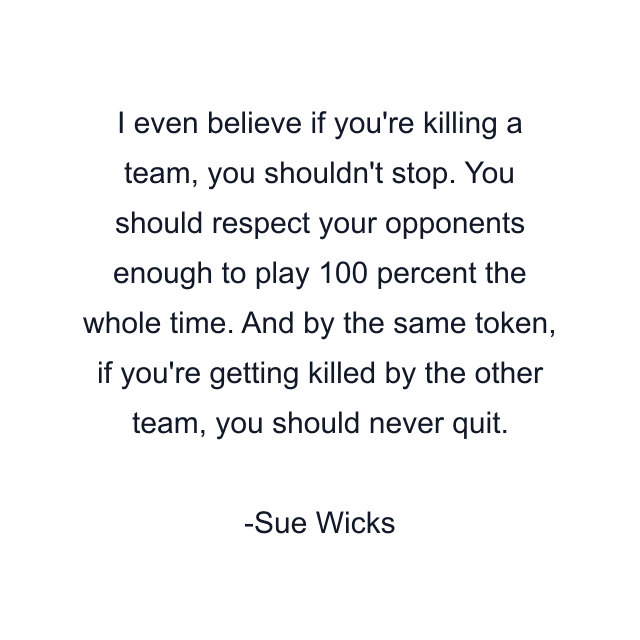 I even believe if you're killing a team, you shouldn't stop. You should respect your opponents enough to play 100 percent the whole time. And by the same token, if you're getting killed by the other team, you should never quit.