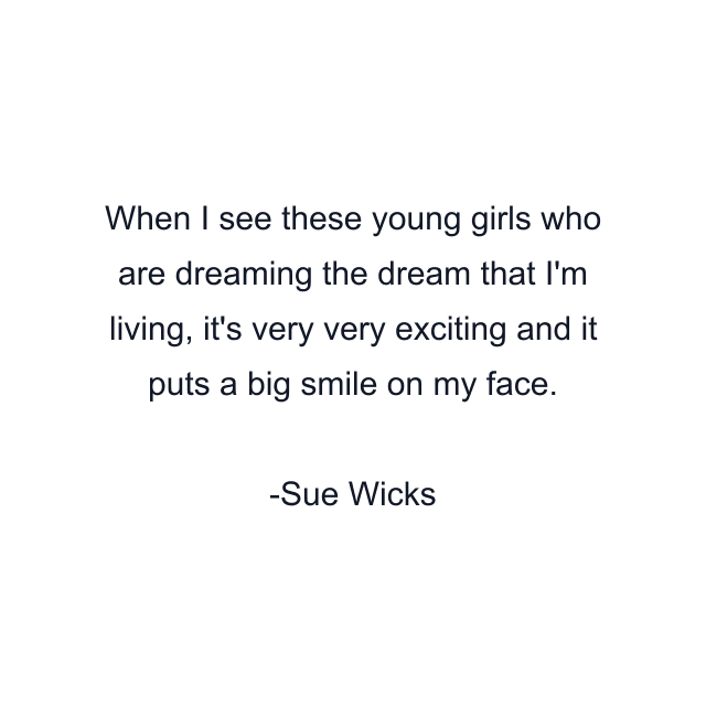 When I see these young girls who are dreaming the dream that I'm living, it's very very exciting and it puts a big smile on my face.