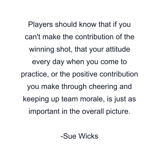 Players should know that if you can't make the contribution of the winning shot, that your attitude every day when you come to practice, or the positive contribution you make through cheering and keeping up team morale, is just as important in the overall picture.