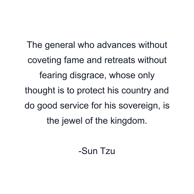 The general who advances without coveting fame and retreats without fearing disgrace, whose only thought is to protect his country and do good service for his sovereign, is the jewel of the kingdom.