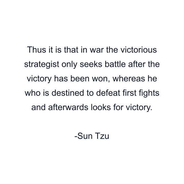 Thus it is that in war the victorious strategist only seeks battle after the victory has been won, whereas he who is destined to defeat first fights and afterwards looks for victory.