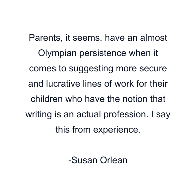 Parents, it seems, have an almost Olympian persistence when it comes to suggesting more secure and lucrative lines of work for their children who have the notion that writing is an actual profession. I say this from experience.