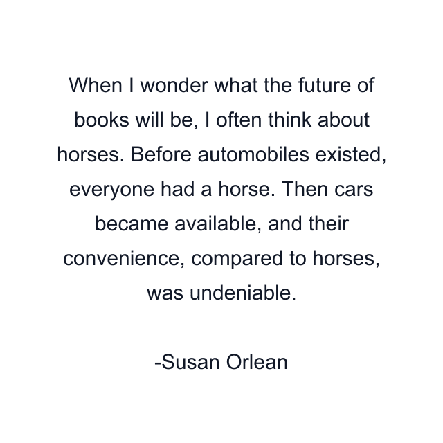 When I wonder what the future of books will be, I often think about horses. Before automobiles existed, everyone had a horse. Then cars became available, and their convenience, compared to horses, was undeniable.