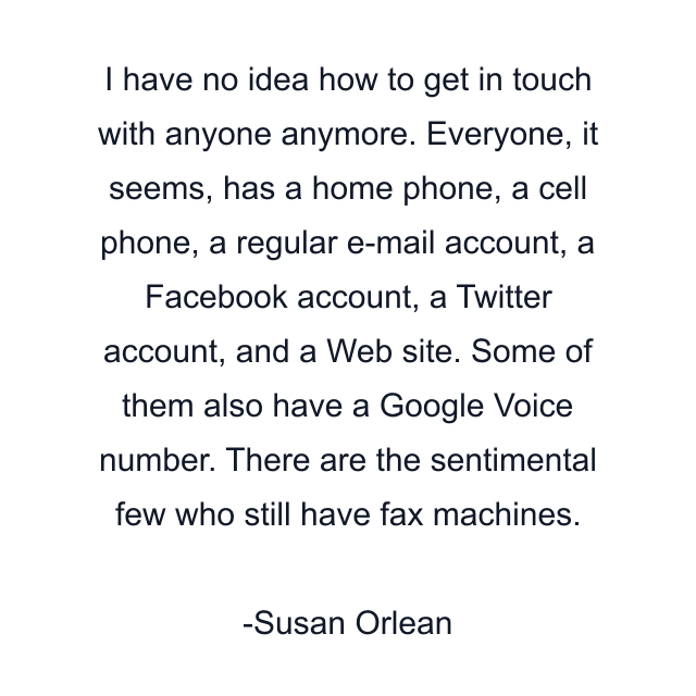 I have no idea how to get in touch with anyone anymore. Everyone, it seems, has a home phone, a cell phone, a regular e-mail account, a Facebook account, a Twitter account, and a Web site. Some of them also have a Google Voice number. There are the sentimental few who still have fax machines.