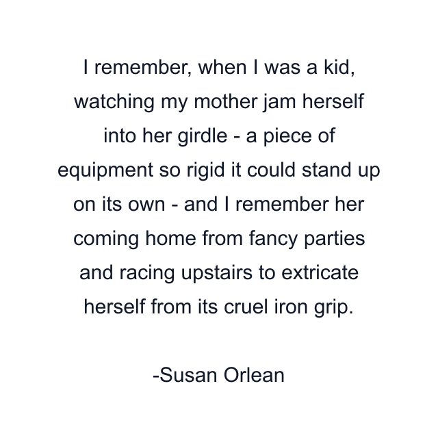 I remember, when I was a kid, watching my mother jam herself into her girdle - a piece of equipment so rigid it could stand up on its own - and I remember her coming home from fancy parties and racing upstairs to extricate herself from its cruel iron grip.