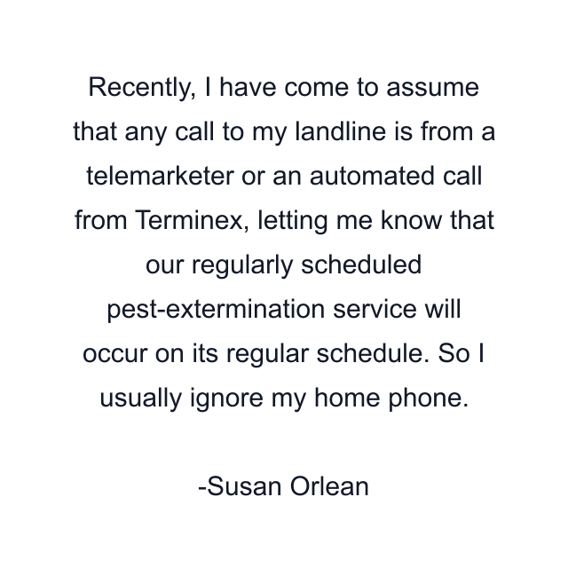 Recently, I have come to assume that any call to my landline is from a telemarketer or an automated call from Terminex, letting me know that our regularly scheduled pest-extermination service will occur on its regular schedule. So I usually ignore my home phone.